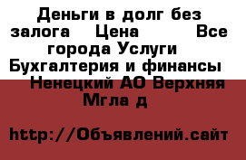 Деньги в долг без залога  › Цена ­ 100 - Все города Услуги » Бухгалтерия и финансы   . Ненецкий АО,Верхняя Мгла д.